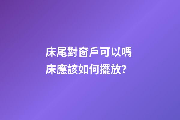 床尾對窗戶可以嗎 床應該如何擺放？